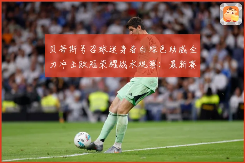 贝蒂斯号召球迷身着白绿色助威全力冲击欧冠荣耀战术观察：最新赛事动态与深度分析