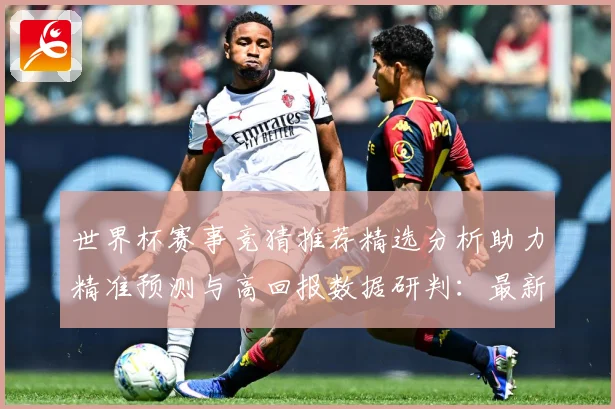 世界杯赛事竞猜推荐精选分析助力精准预测与高回报数据研判：最新赛事动态与深度分析