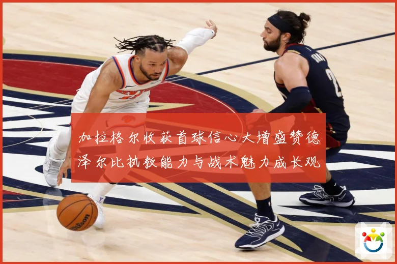 加拉格尔收获首球信心大增盛赞德泽尔比执教能力与战术魅力成长观察：最新赛事动态与深度分析