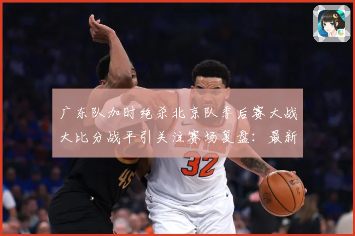 广东队加时绝杀北京队季后赛大战大比分战平引关注赛场复盘：最新赛事动态与深度分析
