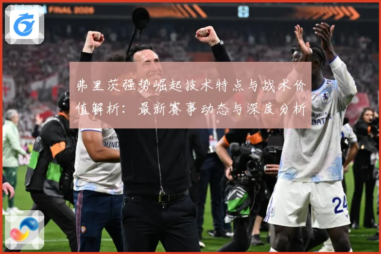 弗里茨强势崛起技术特点与战术价值解析：最新赛事动态与深度分析