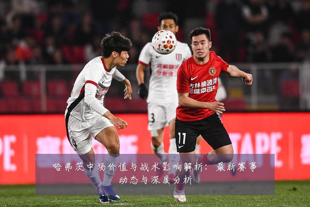 哈弗茨中场价值与战术影响解析：最新赛事动态与深度分析