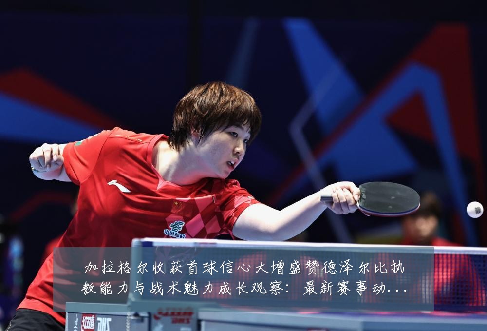 加拉格尔收获首球信心大增盛赞德泽尔比执教能力与战术魅力成长观察：最新赛事动态与深度分析