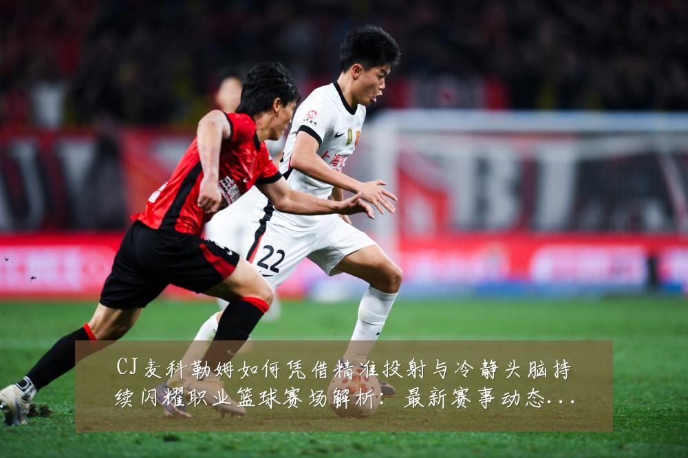 CJ麦科勒姆如何凭借精准投射与冷静头脑持续闪耀职业篮球赛场解析：最新赛事动态与深度分析